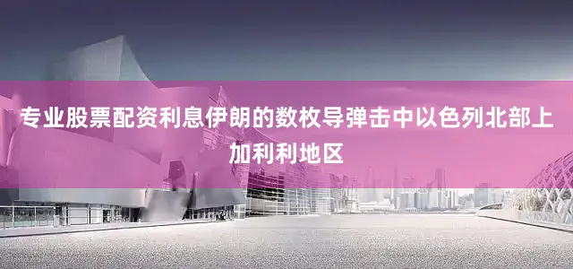 专业股票配资利息伊朗的数枚导弹击中以色列北部上加利利地区