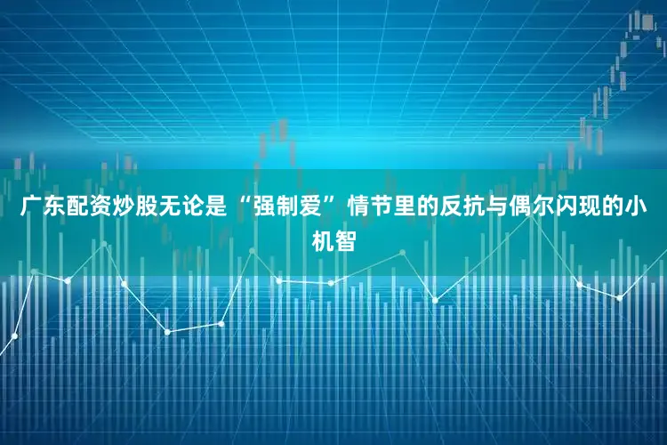 广东配资炒股无论是 “强制爱” 情节里的反抗与偶尔闪现的小机智