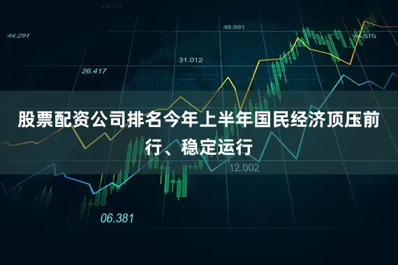 股票配资公司排名今年上半年国民经济顶压前行、稳定运行