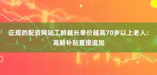 正规的配资网站工龄越长单价越高70岁以上老人：高龄补贴直接追加