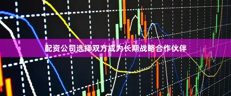 配资公司选择双方成为长期战略合作伙伴