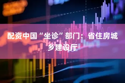 配资中国“坐诊”部门：省住房城乡建设厅