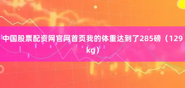 中国股票配资网官网首页我的体重达到了285磅(129kg)